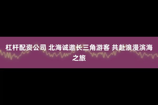 杠杆配资公司 北海诚邀长三角游客 共赴浪漫滨海之旅