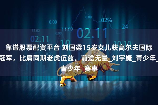 靠谱股票配资平台 刘国梁15岁女儿获高尔夫国际大赛冠军，比肩同期老虎伍兹，前途无量_刘宇婕_青少年_赛事