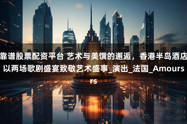 靠谱股票配资平台 艺术与美馔的邂逅，香港半岛酒店以两场歌剧盛宴致敬艺术盛事_演出_法国_Amours