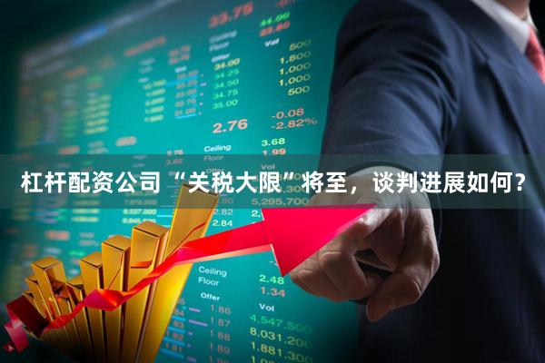 杠杆配资公司 “关税大限”将至，谈判进展如何？