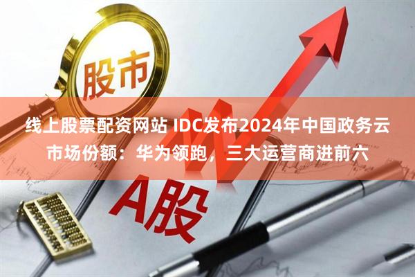 线上股票配资网站 IDC发布2024年中国政务云市场份额：华为领跑，三大运营商进前六