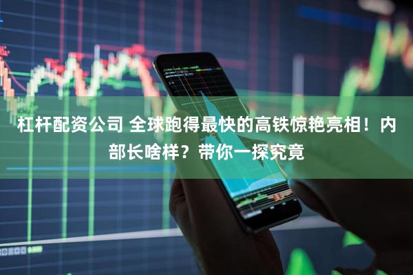杠杆配资公司 全球跑得最快的高铁惊艳亮相！内部长啥样？带你一探究竟