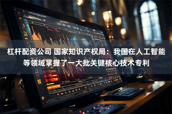 杠杆配资公司 国家知识产权局：我国在人工智能等领域掌握了一大批关键核心技术专利