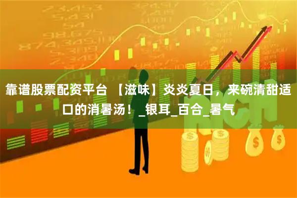 靠谱股票配资平台 【滋味】炎炎夏日，来碗清甜适口的消暑汤！_银耳_百合_暑气