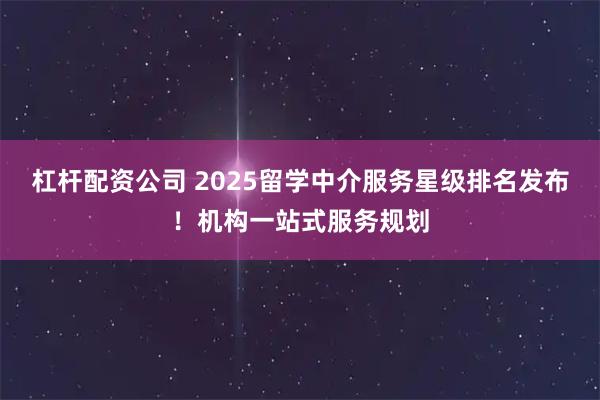 杠杆配资公司 2025留学中介服务星级排名发布！机构一站式服务规划