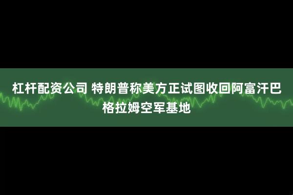 杠杆配资公司 特朗普称美方正试图收回阿富汗巴格拉姆空军基地