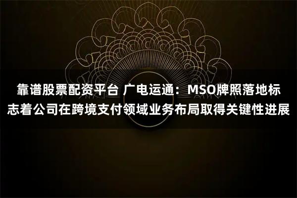 靠谱股票配资平台 广电运通：MSO牌照落地标志着公司在跨境支付领域业务布局取得关键性进展