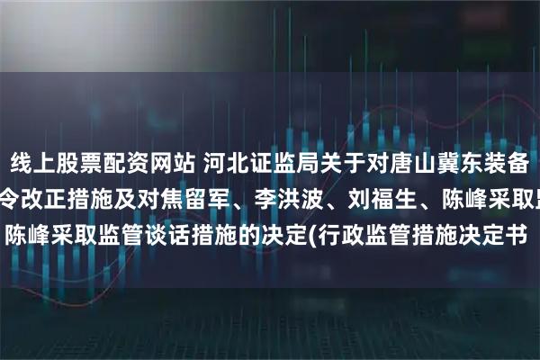 线上股票配资网站 河北证监局关于对唐山冀东装备工程股份有限公司采取责令改正措施及对焦留军、李洪波、刘福生、陈峰采取监管谈话措施的决定(行政监管措施决定书 〔2025〕44号)