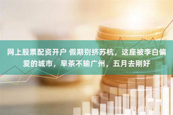 网上股票配资开户 假期别挤苏杭，这座被李白偏爱的城市，早茶不输广州，五月去刚好