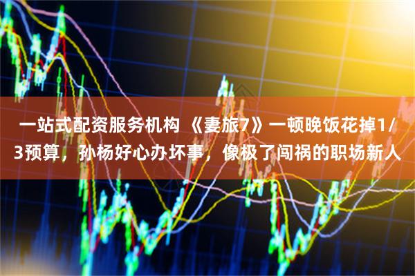一站式配资服务机构 《妻旅7》一顿晚饭花掉1/3预算，孙杨好心办坏事，像极了闯祸的职场新人