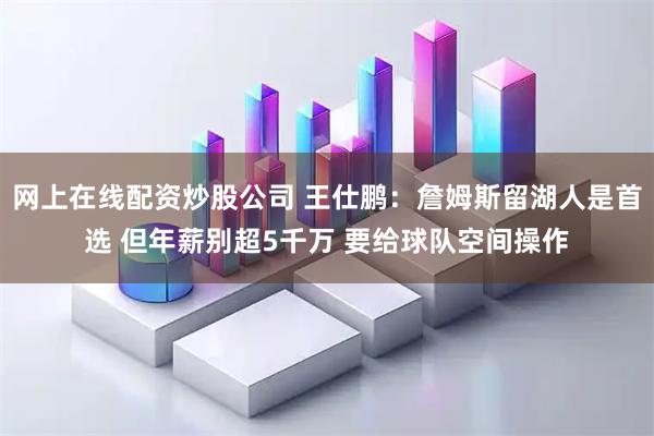 网上在线配资炒股公司 王仕鹏：詹姆斯留湖人是首选 但年薪别超5千万 要给球队空间操作